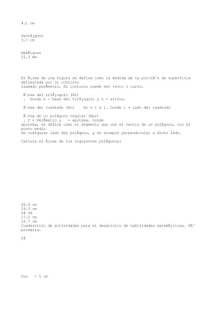 4.1 cm


PentÃ¡gono
3.7 cm


HexÃ¡gono
11.3 mm




El Ã¡rea de una figura se define como la medida de la porciÃ³n de superficie
delimitada por un contorno
llamado perÃmetro. El contorno puede ser recto o curvo.

 Ãrea del triÃ¡ngulo (At)
 . Donde b = base del triÃ¡ngulo y h = altura.

 Ãrea del cuadrado (Ac)    Ac = l x l. Donde l = lado del cuadrado

 Ãrea de un polÃgono regular (Apr)
 . P = PerÃmetro y   = apotema. Donde
apotema, se define como el segmento que une el centro de un polÃgono, con el
punto medio
de cualquier lado del polÃgono, y es siempre perpendicular a dicho lado.

Calcula el Ã¡rea de los siguientes polÃgonos:




22.4 cm
19.3 cm
24 cm
17.2 cm
12.7 cm
Cuadernillo de actividades para el desarrollo de habilidades matemÃ¡ticas. 6Âº
primaria.

24




Con   = 5 cm
 