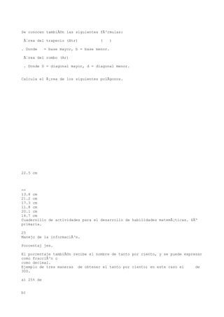 Se conocen tambiÃ©n las siguientes fÃ³rmulas:

 Ãrea del trapecio (Atr)            (   )

. Donde     = base mayor, b = base menor.

 Ãrea del rombo (Ar)

 . Donde D = diagonal mayor, d = diagonal menor.


Calcula el Ã¡rea de los siguientes polÃgonos.




22.5 cm



==
13.8 cm
21.2 cm
17.3 cm
11.8 cm
20.1 cm
14.7 cm
Cuadernillo de actividades para el desarrollo de habilidades matemÃ¡ticas. 6Âº
primaria.

25
Manejo de la informaciÃ³n.

Porcentaj jes.

El porcentaje tambiÃ©n recibe el nombre de tanto por ciento, y se puede expresar
como fracciÃ³n o
como decimal.
Ejemplo de tres maneras de obtener el tanto por ciento; en este caso el      de
300.

a) 25% de


b)
 