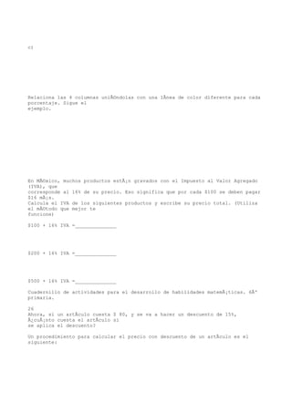 c)




Relaciona las 4 columnas uniÃ©ndolas con una lÃnea de color diferente para cada
porcentaje. Sigue el
ejemplo.




En MÃ©xico, muchos productos estÃ¡n gravados con el Impuesto al Valor Agregado
(IVA), que
corresponde al 16% de su precio. Eso significa que por cada $100 se deben pagar
$16 mÃ¡s.
Calcula el IVA de los siguientes productos y escribe su precio total. (Utiliza
el mÃ©todo que mejor te
funcione)

$100 + 16% IVA =______________




$200 + 16% IVA =______________




$500 + 16% IVA =______________

Cuadernillo de actividades para el desarrollo de habilidades matemÃ¡ticas. 6Âº
primaria.

26
Ahora, si un artÃculo cuesta $ 80, y se va a hacer un descuento de 15%,
Â¿cuÃ¡nto cuesta el artÃculo si
se aplica el descuento?

Un procedimiento para calcular el precio con descuento de un artÃculo es el
siguiente:
 