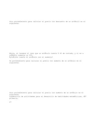 Otro procedimiento para calcular el precio con descuento de un artÃculo es el
siguiente:




Ahora, si tenemos el caso que un artÃculo cuesta $ 60 de contado, y si es a
crÃ©dito aumenta un 25%.
Â¿CuÃ¡nto cuesta el artÃculo con el aumento?

Un procedimiento para calcular el precio con aumento de un artÃculo es el
siguiente:




Otro procedimiento para calcular el precio con aumento de un artÃculo es el
siguiente:
Cuadernillo de actividades para el desarrollo de habilidades matemÃ¡ticas. 6Âº
primaria.

27
 