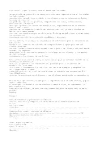 vida actual, y por lo tanto, ante el mundo que los rodea.

La SecretarÃa de EducaciÃ³n de Guanajuato considera importante que el fortalecer
las habilidades y
conocimientos matemÃ¡ticos ayudarÃ¡ a los alumnos a que se interesen en buscar
la forma de resolver
los problemas que se les plantean, compartiendo sus ideas, reflexionando,
mostrando una actitud de
gusto por aprender los contenidos matemÃ¡ticos, experimentando en su entorno
escolar con la guÃa
adecuada de los docentes y dentro del entorno familiar, ya que a travÃ©s de
Ã©stos los alumnos pueden
reafirmar sus conocimientos, no sÃ³lo en el Ã¡rea de matemÃ¡ticas, sino en todas
las asignaturas,
fomentando con ello un crecimiento acadÃ©mico y personal.

Por tal motivo, se diseÃ±Ã³ el cuadernillo de actividades para el desarrollo de
habilidades
matemÃ¡ticas, como una herramienta de acompaÃ±amiento y apoyo para que los
alumnos refuercen
sus habilidades y conocimientos matemÃ¡ticos a partir del trabajo conjunto entre
ustedes: los docentes
detectando las Ã¡reas que es necesario fortalecer en sus alumnos, y los padres
de familia dando
seguimiento a los avances de sus hijos.

EstÃ¡ dividido en cinco bloques, al igual que el plan de estudios vigente de la
SecretarÃa de EducaciÃ³n
PÃºblica, y apegado a los contenidos del programa para la asignatura de
matemÃ¡ticas. Cada tema
inicia con la fundamentaciÃ³n teÃ³rica, una serie de ejemplos y despuÃ©s las
actividades que el alumno
tiene que resolver. Al final de cada bloque, se presenta una autoevaluaciÃ³n
tipo ENLACE para
reforzar lo practicado en el bloque, y que el alumno pueda medir su aprendizaje.


No cabe mÃ¡s que recordarles que para la implementaciÃ³n de este recurso, y para
seguir fomentando
el gusto por las matemÃ¡ticas en nuestros alumnos e hijos, es fundamental la
participaciÃ³n y
compromiso de ustedes, de modo que continuemos haciendo de Guanajuato un mejor
estado.
Ãndice

Bloque 1

Sentido numÃ©rico y pensamiento algebraico
Lectura, escritura y comparaciÃ³n de nÃºmeros de diferente cantidad de
cifras. ............................. 7
DivisiÃ³n como
fracciÃ³n. .....................................................................
............................................ 9
ComparaciÃ³n, orden y encuadre de nÃºmeros
decimales. ............................................................ 12
Operaciones mentales con nÃºmeros
naturales. .....................................................................
..... 15

Forma, espacio y medida
ClasificaciÃ³n de
cuadrilÃ¡teros. ................................................................
.................................... 16
CÃrculo y
 