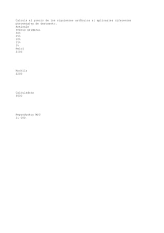 Calcula el precio de los siguientes artÃculos al aplicarles diferentes
porcentajes de descuento.
Articulo
Precio Original
50%
25%
10%
15%
5%
Reloj
$100




Mochila
$200




Calculadora
$600




Reproductor MP3
$1 000
 