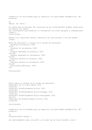 Cuadernillo de actividades para el desarrollo de habilidades matemÃ¡ticas. 6Âº
primaria.

28
Tablas   de   datos. .

Los datos que se obtienen del resultado de una investigaciÃ³n pueden registrarse
en tablas; las tablas
son instrumentos que presentan la informaciÃ³n de forma agrupada y ordenada para
llegar a
conclusiones.

Observa las siguientes tablas y menciona las conclusiones a las que puedes
llegar.

Datos de educaciÃ³n y cultura en el estado de Guanajuato
  Escuelas en primaria, 2009
4,757
  Escuelas en secundaria, 2009
1,633
  Alumnos egresados en primaria, 2009
115,389
  Alumnos egresados en secundaria, 2009
84,090
  Personal docente en primaria, 2009
29,163
  Personal docente en secundaria, 2009
16,140
  Bibliotecas pÃºblicas, 2009
165

Conclusiones:




Datos sobre el trabajo en el estado de Guanajuato
PoblaciÃ³n de 14 y mÃ¡s aÃ±os, 2010
3,623,977
PoblaciÃ³n EconÃ³micamente Activa, 2010
2,034,449
PoblaciÃ³n EconÃ³micamente Activa Ocupada, 2010
1,926,312
PoblaciÃ³n EconÃ³micamente Activa Desocupada, 2010
108,137
PoblaciÃ³n No EconÃ³micamente Activa, 2010
1,589,528

Conclusiones:


Cuadernillo de actividades para el desarrollo de habilidades matemÃ¡ticas. 6Âº
primaria.

29
AutoevaluaciÃ³n Bloque 1.

Lee detenidamente cada situaciÃ³n y en cada una de ellas tendrÃ¡s cuatro
 
