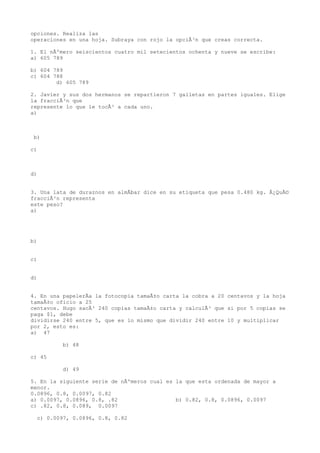 opciones. Realiza las
operaciones en una hoja. Subraya con rojo la opciÃ³n que creas correcta.

1. El nÃºmero seiscientos cuatro mil setecientos ochenta y nueve se escribe:
a) 605 789

b) 604 789
c) 604 788
        d) 605 789

2. Javier y sus dos hermanos se repartieron 7 galletas en partes iguales. Elige
la fracciÃ³n que
represente lo que le tocÃ³ a cada uno.
a)



 b)

c)



d)


3. Una lata de duraznos en almÃbar dice en su etiqueta que pesa 0.480 kg. Â¿QuÃ©
fracciÃ³n representa
este peso?
a)




b)


c)


d)


4. En una papelerÃa la fotocopia tamaÃ±o carta la cobra a 20 centavos y la hoja
tamaÃ±o oficio a 25
centavos. Hugo sacÃ³ 240 copias tamaÃ±o carta y calculÃ³ que si por 5 copias se
paga $1, debe
dividirse 240 entre 5, que es lo mismo que dividir 240 entre 10 y multiplicar
por 2, esto es:
a) 47

          b) 48

c) 45

          d) 49

5. En la siguiente serie de nÃºmeros cual es la que esta ordenada de mayor a
menor.
0.0896, 0.8, 0.0097, 0.82
a) 0.0097, 0.0896, 0.8, .82                  b) 0.82, 0.8, 0.0896, 0.0097
c) .82, 0.8, 0.089, 0.0097

  c) 0.0097, 0.0896, 0.8, 0.82
 