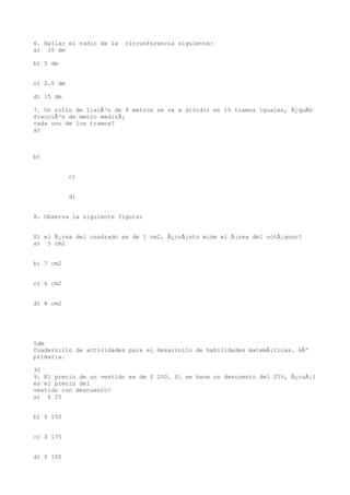 6. Hallar el radio de la   circunferencia siguiente:
a) 10 dm

b) 5 dm


c) 2.5 dm

d) 15 dm

7. Un rollo de listÃ³n de 9 metros se va a dividir en 15 tramos iguales, Â¿quÃ©
fracciÃ³n de metro medirÃ¡
cada uno de los tramos?
a)



b)


            c)


            d)


8. Observa la siguiente figura:


Si el Ã¡rea del cuadrado es de 1 cm2, Â¿cuÃ¡nto mide el Ã¡rea del octÃ¡gono?
a) 5 cm2


b) 7 cm2


c) 6 cm2


d) 8 cm2




5dm
Cuadernillo de actividades para el desarrollo de habilidades matemÃ¡ticas. 6Âº
primaria.

30
9. El precio de un vestido es de $ 200. Si se hace un descuento del 25%, Â¿cuÃ¡l
es el precio del
vestido con descuento?
a) $ 25


b) $ 150


c) $ 175


d) $ 100
 