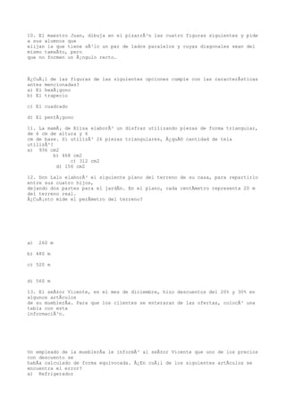 10. El maestro Juan, dibuja en el pizarrÃ³n las cuatro figuras siguientes y pide
a sus alumnos que
elijan la que tiene sÃ³lo un par de lados paralelos y cuyas diagonales sean del
mismo tamaÃ±o, pero
que no formen un Ã¡ngulo recto.



Â¿CuÃ¡l de las figuras de las siguientes opciones cumple con las caracterÃsticas
antes mencionadas?
a) El hexÃ¡gono
b) El trapecio

c) El cuadrado

d) El pentÃ¡gono

11. La mamÃ¡ de Elisa elaborÃ³ un disfraz utilizando piezas de forma triangular,
de 6 cm de altura y 6
cm de base. Si utilizÃ³ 26 piezas triangulares, Â¿quÃ© cantidad de tela
utilizÃ³?
a) 936 cm2
          b) 468 cm2
                c) 312 cm2
           d) 156 cm2

12. Don Lalo elaborÃ³ el siguiente plano del terreno de su casa, para repartirlo
entre sus cuatro hijos,
dejando dos partes para el jardÃn. En el plano, cada centÃmetro representa 20 m
del terreno real.
Â¿CuÃ¡nto mide el perÃmetro del terreno?




a)   260 m

b) 480 m

c) 520 m


d) 560 m

13. El seÃ±or Vicente, en el mes de diciembre, hizo descuentos del 20% y 30% en
algunos artÃculos
de su mueblerÃa. Para que los clientes se enteraran de las ofertas, colocÃ³ una
tabla con esta
informaciÃ³n.




Un empleado de la mueblerÃa le informÃ³ al seÃ±or Vicente que uno de los precios
con descuento se
habÃa calculado de forma equivocada. Â¿En cuÃ¡l de los siguientes artÃculos se
encuentra el error?
a) Refrigerador
 