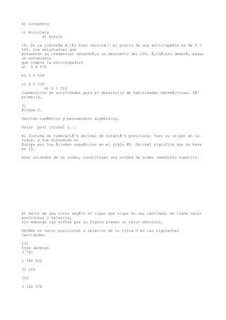 b) Licuadora

c) Bicicleta
         d) Estufa

14. En la librerÃa âEl buen lectorâ el precio de una enciclopedia es de $ 7
560. Los estudiantes que
presenten su credencial obtendrÃ¡n un descuento del 20%. Â¿CuÃ¡nto deberÃ¡ pagar
un estudiante
que compra la enciclopedia?
a) $ 9 072

b) $ 6 048

c) $ 4 536
          d) $ 1 512
Cuadernillo de actividades para el desarrollo de habilidades matemÃ¡ticas. 6Âº
primaria.

31
Bloque 2.

Sentido numÃ©rico y pensamiento algebraico.

Valor    posi icional l. .

El sistema de numeraciÃ³n decimal de notaciÃ³n posicional tuvo su origen en la
India, y fue difundido en
Europa por los Ã¡rabes espaÃ±oles en el siglo XI. Decimal significa que su base
es 10.

Diez unidades de un orden, constituyen una unidad de orden inmediato superior.




El valor de una cifra segÃºn el lugar que ocupa en una cantidad, se llama valor
posicional o relativo,
sin embargo las cifras por su figura poseen un valor absoluto.

ObtÃ©n el valor posicional o relativo de la cifra 3 en las siguientes
cantidades.

131
Tres decenas
3 741

1 345 002

32 109

319

3 140 378
 