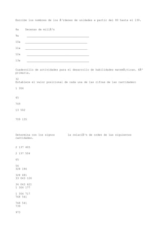 Escribe los nombres de los Ã³rdenes de unidades a partir del 80 hasta el 130.


8a      Decenas de millÃ³n

9a       ______________________________________

10a     ______________________________________

11a     ______________________________________

12a      ______________________________________

13a      ______________________________________


Cuadernillo de actividades para el desarrollo de habilidades matemÃ¡ticas. 6Âº
primaria.

32
Establece el valor posicional de cada una de las cifras de las cantidades:

1 304


45

749

13 502


709 135




Determina con los signos          la relaciÃ³n de orden de las siguientes
cantidades.


2 137 405

2 137 504

65

56
328 186

328 681
33 043 126

34 043 621
1 304 177

1 304 717
768 541

768 541
739

973
 