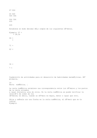 67 024

65 420
926 304

926 304
635

635

Establece el modo decimal mÃ¡s simple de los siguientes nÃºmeros.

Ejemplo: 27 +
    = 28.36

46 +
   =


71 +

62 +




36 +

7 +




Cuadernillo de actividades para el desarrollo de habilidades matemÃ¡ticas. 6Âº
primaria.

33
Recta    numÃ©rica. .

La recta numÃ©rica establece una correspondencia entre los nÃºmeros y los puntos
de la recta situados
a igual distancia unos de otros. En la recta numÃ©rica se puede verificar la
relaciÃ³n de orden de los
nÃºmeros; es decir, cuando un nÃºmero es mayor, menor o igual que otro.

Ubica y seÃ±ala con una flecha en la recta numÃ©rica, el nÃºmero que se te
indica.
Ejemplo:
 