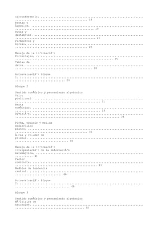 circunferencia..................................................................
............................................. 18
Rectas y
Ã¡ngulos. ......................................................................
................................................. 19
Rutas y
distancias. ....................................................................
.................................................. 21
PerÃmetros y
Ã¡reas. ........................................................................
............................................. 23

Manejo de la informaciÃ³n
Porcentajes. ...................................................................
............................................................. 25
Tablas de
datos. .........................................................................
................................................ 28

AutoevaluaciÃ³n bloque
1. .............................................................................
............................... 29

Bloque 2

Sentido numÃ©rico y pensamiento algebraico
Valor
posicional. ....................................................................
..................................................... 31
Recta
numÃ©rica. .....................................................................
..................................................... 33
DivisiÃ³n. .....................................................................
................................................................. 34

Forma, espacio y medida
Desarrollos
planos. ........................................................................
............................................. 36
Ãrea y volumen de
prismas. .......................................................................
................................. 38

Manejo de la informaciÃ³n
InterpretaciÃ³n de la informaciÃ³n
matemÃ¡tica. ...................................................................
........... 41
Factor
constante. .....................................................................
................................................... 43
Medidas de tendencia
central. .......................................................................
............................. 46

AutoevaluaciÃ³n Bloque
2. .............................................................................
.................................. 48

Bloque 3

Sentido numÃ©rico y pensamiento algebraico
MÃºltiplos de
naturales. .....................................................................
........................................... 50
 