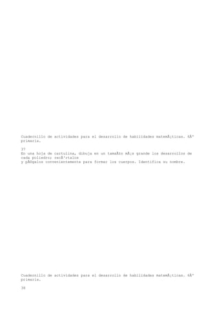 Cuadernillo de actividades para el desarrollo de habilidades matemÃ¡ticas. 6Âº
primaria.

37
En una hoja de cartulina, dibuja en un tamaÃ±o mÃ¡s grande los desarrollos de
cada poliedro; recÃ³rtalos
y pÃ©galos convenientemente para formar los cuerpos. Identifica su nombre.




Cuadernillo de actividades para el desarrollo de habilidades matemÃ¡ticas. 6Âº
primaria.

38
 