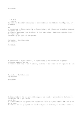 Resultados




  = 8.3 cm
  = 3.7 cm
Cuadernillo de actividades para el desarrollo de habilidades matemÃ¡ticas. 6Âº
primaria.

39
c) Encuentra el Ã¡rea lateral, el Ã¡rea total y el volumen de un prisma regular
hexagonal de las
siguientes medidas: 8 cm de altura y cuya base tiene: lado 4cm; apotema 3.5cm.
Es importante
recordar la definiciÃ³n de apotema.


FÃ³rmulas   Sustituciones
Operaciones

Resultados




d) Encuentra el Ã¡rea lateral, el Ã¡rea total y el volumen de un prisma
octagonal regular de las
siguientes medidas: 12 cm de altura, su base es de: lado 5.2 cm; apotema 6.1 cm.




FÃ³rmulas   Sustituciones
Operaciones

Resultados




El Ã¡rea lateral de una pirÃ¡mide regular es igual al perÃmetro de la base por
la apotema de la pirÃ¡mide
entre dos.
El Ã¡rea total de una pirÃ¡mide regular es igual al Ã¡rea lateral mÃ¡s el Ã¡rea
de la base.
El volumen de una pirÃ¡mide es igual al Ã¡rea de la base por la altura entre 3.
 
