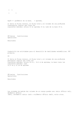 (   )

 (        )




AquÃ P = perÃmetro de la base.   = apotema.

e) Halla el Ã¡rea lateral, el Ã¡rea total y el volumen de una pirÃ¡mide
cuadrangular regular que tiene las
siguientes medidas: altura 12 m; apotema 15 m; lado de la base 18 m.




FÃ³rmulas   Sustituciones
Operaciones

Resultados




Cuadernillo de actividades para el desarrollo de habilidades matemÃ¡ticas. 6Âº
primaria.

40

f) Halla el Ã¡rea lateral, el Ã¡rea total y el volumen de una pirÃ¡mide
pentagonal regular que tiene las
siguientes medidas: altura 18 m y 16.5 m de apotema; la base tiene las
siguientes medidas: lado
12.4 cm y 10 cm de apotema




FÃ³rmulas   Sustituciones
Operaciones

Resultados




Las unidades de medida del volumen de un cuerpo pueden ser: metro cÃºbico (m3),
decÃmetro cÃºbico
(dm3), centÃmetro cubico (cm3) o milÃmetro cÃºbico (mm3), entre otras.
 