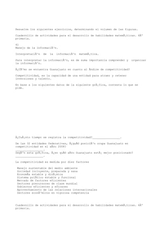 Resuelve los siguientes ejercicios, determinando el volumen de las figuras.

Cuadernillo de actividades para el desarrollo de habilidades matemÃ¡ticas. 6Âº
primaria.

41
Manejo de la informaciÃ³n.

InterpretaciÃ³n   de   la   informaciÃ³n   matemÃ¡tica.

Para interpretar la informaciÃ³n, es de suma importancia comprender y    organizar
la informaciÃ³n.

Â¿CÃ³mo se encuentra Guanajuato en cuanto al Ãndice de competitividad?

Competitividad, es la capacidad de una entidad para atraer y retener
inversiones y talento.

En base a los siguientes datos de la siguiente grÃ¡fica, contesta lo que se
pide.




Â¿CuÃ¡nto tiempo se registra la competitividad?_________________.

De las 32 entidades federativas, Â¿quÃ© posiciÃ³n ocupa Guanajuato en
competitividad en el aÃ±o 2008?
_________________.
SegÃºn esta grÃ¡fica, Â¿en quÃ© aÃ±o Guanajuato estÃ¡ mejor posicionado?
_________________.

La competitividad es medida por diez factores

 Manejo sustentable del medio ambiente
 Sociedad incluyente, preparada y sana
 EconomÃa estable y dinÃ¡mica
 Sistema polÃtico estable y funcional
 Mercado de factores eficientes
 Sectores precursores de clase mundial
 Gobiernos eficientes y eficaces
 Aprovechamiento de las relaciones internacionales
 Sectores econÃ³micos en vigorosa competencia



Cuadernillo de actividades para el desarrollo de habilidades matemÃ¡ticas. 6Âº
primaria.
 