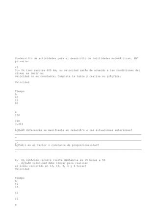 Cuadernillo de actividades para el desarrollo de habilidades matemÃ¡ticas. 6Âº
primaria.

45
5.- Un tren recorre 600 km, su velocidad varÃa de acuerdo a las condiciones del
clima; es decir su
velocidad no es constante. Completa la tabla y realiza su grÃ¡fica.

Velocidad


Tiempo
h
60
10
80


6
150

180
3.333

Â¿QuÃ© diferencia se manifiesta en relaciÃ³n a las situaciones anteriores?
________________________________________________________________________________
_
________________________________________________________________________________
_.
Â¿CuÃ¡l es el factor o constante de proporcionalidad?
________________________________________________________________________________
.


6.- Un vehÃculo recorre cierta distancia en 15 horas a 50
  . Â¿QuÃ© velocidad debe llevar para realizar
el mismo recorrido en 12, 10, 8, 6 y 4 horas?
Velocidad


Tiempo
h
50
15

12

10

8
 