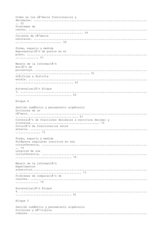 Orden en los nÃºmeros fraccionarios y
decimales. .....................................................................
.. 52
Problemas de
conteo. ........................................................................
......................................... 54
Cociente de nÃºmeros
naturales. .....................................................................
............................ 56

Forma, espacio y medida
RepresentaciÃ³n de puntos en el
plano. .........................................................................
.............. 57

Manejo de la InformaciÃ³n
NociÃ³n de
porcentaje. ....................................................................
............................................. 61
GrÃ¡ficas a distinta
escala. ........................................................................
................................... 63

AutoevaluaciÃ³n Bloque
3. .............................................................................
.................................. 65

Bloque 4

Sentido numÃ©rico y pensamiento algebraico
Divisores de un
nÃºmero. .......................................................................
...................................... 67
ConversiÃ³n de fracciones decimales a escritura decimal y
viceversa.......................................... 70
DivisiÃ³n de fraccionarios entre
enteros. .......................................................................
............... 73

Forma, espacio y medida
PolÃgonos regulares inscritos en una
circunferencia. ................................................................
.. 74
Longitud de una
circunferencia. ................................................................
.................................. 76

Manejo de la informaciÃ³n
Experimentos
aleatorios......................................................................
........................................ 77
Problemas de comparaciÃ³n de
razones. .......................................................................
.............. 79

AutoevaluaciÃ³n Bloque
4. .............................................................................
.................................. 81

Bloque 5

Sentido numÃ©rico y pensamiento algebraico
Divisores y mÃºltiplos
comunes. .......................................................................
 