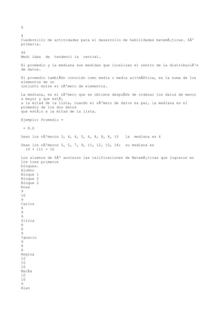 6

4
Cuadernillo de actividades para el desarrollo de habilidades matemÃ¡ticas. 6Âº
primaria.

46
Medi idas   de   tendenci ia   central.

El promedio y la mediana son medidas que localizan el centro de la distribuciÃ³n
de datos.

El promedio tambiÃ©n conocido como media o media aritmÃ©tica, es la suma de los
elementos de un
conjunto entre el nÃºmero de elementos.

La mediana, es el nÃºmero que se obtiene despuÃ©s de ordenar los datos de menor
a mayor y que estÃ¡
a la mitad de la lista, cuando el nÃºmero de datos es par, la mediana es el
promedio de los dos datos
que estÃ¡n a la mitad de la lista.

Ejemplo: Promedio =

 = 8.6

Sean los nÃºmeros 3, 4, 4, 5, 6, 8, 8, 8, 10    la   mediana es 6

Sean los nÃºmeros 5, 5, 7, 9, 11, 12, 15, 18;   su mediana es
  (9 + 11) = 10

Los alumnos de 6Âª anotaron las calificaciones de MatemÃ¡ticas que lograron en
los tres primeros
bloques.
Alumno
Bloque 1
Bloque 2
Bloque 2
Rosa
9
10
9
Carlos
8
9
9
Silvia
8
8
9
Ignacio
9
8
8
Regina
10
10
10
MarÃa
10
10
9
Alan
 