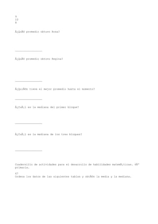 9
10
8


Â¿QuÃ© promedio obtuvo Rosa?




_________________


Â¿QuÃ© promedio obtuvo Regina?




_________________


Â¿QuiÃ©n tiene el mejor promedio hasta el momento?


_________________


Â¿CuÃ¡l es la mediana del primer bloque?




_________________



Â¿CuÃ¡l es la mediana de los tres bloques?




_________________




Cuadernillo de actividades para el desarrollo de habilidades matemÃ¡ticas. 6Âº
primaria.

47
Ordena los datos de las siguientes tablas y obtÃ©n la media y la mediana.
 