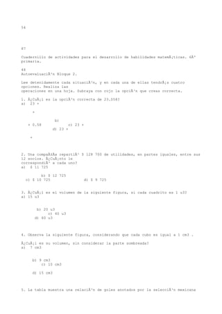 54




87

Cuadernillo de actividades para el desarrollo de habilidades matemÃ¡ticas. 6Âº
primaria.

48
AutoevaluaciÃ³n Bloque 2.

Lee detenidamente cada situaciÃ³n, y en cada una de ellas tendrÃ¡s cuatro
opciones. Realiza las
operaciones en una hoja. Subraya con rojo la opciÃ³n que creas correcta.

1. Â¿CuÃ¡l es la opciÃ³n correcta de 23.058?
a) 23 +

       +

                   b)
     + 0.58                c) 23 +
                  d) 23 +

      +



2. Una compaÃ±Ãa repartiÃ³ $ 128 700 de utilidades, en partes iguales, entre sus
12 socios. Â¿CuÃ¡nto le
correspondiÃ³ a cada uno?
a) $ 11 725

         b) $ 12 725
  c) $ 10 725                     d) $ 9 725


3. Â¿CuÃ¡l es el volumen de la siguiente figura, si cada cuadrito es 1 u3?
a) 15 u3


           b) 20 u3
                c) 40 u3
          d) 60 u3



4. Observa la siguiente figura, considerando que cada cubo es igual a 1 cm3 .

Â¿CuÃ¡l es su volumen, sin considerar la parte sombreada?
a) 7 cm3


       b) 9 cm3
           c) 10 cm3

       d) 15 cm3



5. La tabla muestra una relaciÃ³n de goles anotados por la selecciÃ³n mexicana
 
