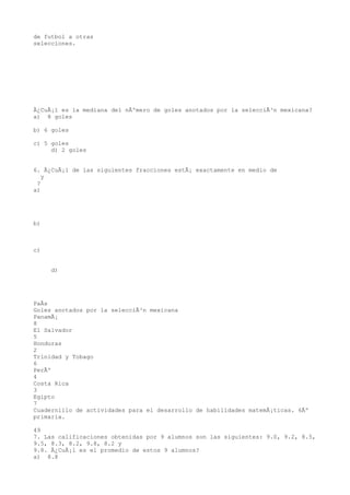 de futbol a otras
selecciones.




Â¿CuÃ¡l es la mediana del nÃºmero de goles anotados por la selecciÃ³n mexicana?
a) 8 goles

b) 6 goles

c) 5 goles
     d) 2 goles


6. Â¿CuÃ¡l de las siguientes fracciones estÃ¡ exactamente en medio de
   y
 ?
a)




b)



c)


     d)




PaÃs
Goles anotados por la selecciÃ³n mexicana
PanamÃ¡
8
El Salvador
5
Honduras
2
Trinidad y Tobago
6
PerÃº
4
Costa Rica
3
Egipto
7
Cuadernillo de actividades para el desarrollo de habilidades matemÃ¡ticas. 6Âº
primaria.

49
7. Las calificaciones obtenidas por 9 alumnos son las siguientes: 9.0, 9.2, 8.5,
9.5, 8.3, 8.2, 9.8, 8.2 y
9.8. Â¿CuÃ¡l es el promedio de estos 9 alumnos?
a) 8.8
 