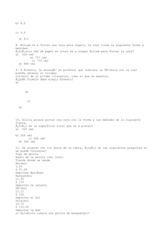 b) 8.9


c) 9.0

  d) 9.1

8. Miriam va a forrar una caja para regalo, la cual tiene la siguiente forma y
medidas:
Â¿CuÃ¡ntos cm2 de papel en total va a ocupar Miriam para forrar la caja?
a) 630 cm2
         b) 757 cm2
          c) 779 cm2
  d) 884 cm2

9. A Ernesto, le encargÃ³ su profesor que indicara la fÃ³rmula con la cual
podrÃa obtener el volumen
correcto de un prisma triangular, como el que se muestra.
Â¿QuÃ© formula debe elegir Ernesto?
a)


       b)


         c)

  d)



10. Alicia quiere pintar una caja con la forma y las medidas de la siguiente
figura.
Â¿CuÃ¡l es la superficie total que va a pintar?
a) 205 cm2

b) 264 cm2
        c) 300 cm2
  d) 360 cm2

11. De acuerdo con los datos de la tabla, Â¿cuÃ¡l de las siguientes preguntas no
se puede contestar?
Tipo de pelota
Radio de la pelota (cm) Costo
Tienda donde se vende
Beisbol
3.69
$ 37.50
Deportes MartÃnez
Basquetbol
11.93
$ 175
Deportes La canasta
FÃºtbol
11.12
$ 150
Deportes el Gol
Voleibol
10.72
$ 112.50
Deportes la Red
a) Â¿CuÃ¡nto cuesta una pelota de basquetbol?
 