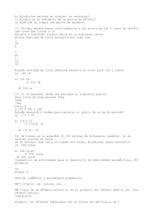 b) Â¿CuÃ¡ntas pelotas de voleibol se vendieron?
c) Â¿CuÃ¡l es el diÃ¡metro de la pelota de fÃºtbol?
d) Â¿DÃ³nde se compra una pelota de beisbol?

12. Felipe, quiere poner cinta adhesiva a las arista de los 5 cubos de cartÃ³n
que tiene que llevar a la
escuela y registrÃ³ algunos datos en la siguiente tabla:
Arista Cantidad de cinta necesaria por cubo (cm)
3
36
8

5
60
2
24
10

Â¿QuÃ© cantidad de cinta adhesiva necesita en total para los 5 cubos?
a) 120 cm

b) 148 cm
       c) 216 cm

  d) 336 cm

13. Si un pescador vende sus pescados al siguiente precio:
Peso total de cada pescado 25kg
40kg
70kg
Costo $
$ 175 $ 280 $ 490
Â¿QuÃ© operaciÃ³n harÃas para calcular el precio de un kg de pescado?
a) 175 + 25

b) 175 x 25
      c) 175 Ã· 25

  d) 175 â 25

14. Se tienen en un almacÃ©n 21 150 botones de diferentes tamaÃ±os. Si se
quieren colocar en cajas
de 45 botones cada una y se tienen 614 cajas, Â¿cuÃ¡ntas cajas sobrarÃ¡n?
a) 144 cajas

b) 244 cajas
      c) 470 cajas
 d) 490 cajas
Cuadernillo de actividades para el desarrollo de habilidades matemÃ¡ticas. 6Âº
primaria.

50
Bloque 3.

Sentido numÃ©rico y pensamiento algebraico.

MÃºl ltiplos   de   natural les. .

MÃºltiplo de un nÃºmero natural k, es el producto del nÃºmero dado k, por otro
nÃºmero natural
cualquiera.

Ejemplo: los nÃºmeros seÃ±alados con la flecha son mÃºltiplos de 2
 