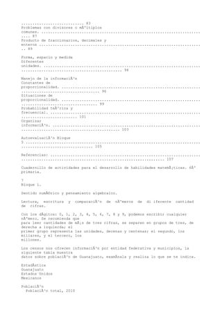 ............................ 83
Problemas con divisores o mÃºltiplos
comunes. .......................................................................
.... 87
Producto de fraccionarios, decimales y
enteros ........................................................................
.. 89

Forma, espacio y medida
Diferentes
unidades. ......................................................................
............................................. 94

Manejo de la informaciÃ³n
Constantes de
proporcionalidad. ..............................................................
................................... 96
Situaciones de
proporcionalidad. ..............................................................
.................................. 99
Probabilidad teÃ³rica y
frecuencial. ...................................................................
......................... 101
Organizar
informaciÃ³n. ..................................................................
............................................ 103

AutoevaluaciÃ³n Bloque
5 ..............................................................................
................................ 105

Referencias: ...................................................................
................................................................ 107

Cuadernillo de actividades para el desarrollo de habilidades matemÃ¡ticas. 6Âº
primaria.

7
Bloque 1.

Sentido numÃ©rico y pensamiento algebraico.

Lectura, escritura   y   comparaciÃ³n   de   nÃºmeros   de   di iferente   cantidad
de cifras.

Con los dÃgitos: 0, 1, 2, 3, 4, 5, 6, 7, 8 y 9, podemos escribir cualquier
nÃºmero. Se recomienda que
para leer cantidades de mÃ¡s de tres cifras, se separen en grupos de tres, de
derecha a izquierda; el
primer grupo representa las unidades, decenas y centenas; el segundo, los
millares, y el tercero, los
millones.

Los censos nos ofrecen informaciÃ³n por entidad federativa y municipios, la
siguiente tabla muestra
datos sobre poblaciÃ³n de Guanajuato, examÃnala y realiza lo que se te indica.

EstadÃstica
Guanajuato
Estados Unidos
Mexicanos

PoblaciÃ³n
  PoblaciÃ³n total, 2010
 
