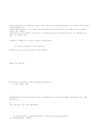 Para encontrar un nÃºmero entre dos fracciones determinadas, se hacen fracciones
equivalentes al
mismo denominador (si tienen denominadores diferentes), se suman y se dividen
entre dos (para
realizar la divisiÃ³n entre dos, se multiplica la fracciÃ³n por el inverso de
dos, es decir, por
 ).

Ejemplo: Identifica entre estas fracciones


      un tercer nÃºmero fraccionario.

Encontrar la suma de estas fracciones:




Ahora se divide




Entonces el nÃºmero que estamos buscando es
    y se cumple que



  .


Cuadernillo de actividades para el desarrollo de habilidades matemÃ¡ticas. 6Âº
primaria.

53
Para ubicar los tres nÃºmeros




    es conveniente transformarlos a fracciones equivalentes
con denominador comÃºn:
 