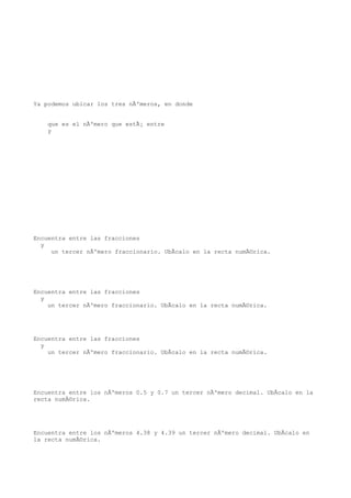 Ya podemos ubicar los tres nÃºmeros, en donde


    que es el nÃºmero que estÃ¡ entre
    y




Encuentra entre las fracciones
  y
     un tercer nÃºmero fraccionario. UbÃcalo en la recta numÃ©rica.




Encuentra entre las fracciones
  y
    un tercer nÃºmero fraccionario. UbÃcalo en la recta numÃ©rica.




Encuentra entre las fracciones
  y
    un tercer nÃºmero fraccionario. UbÃcalo en la recta numÃ©rica.




Encuentra entre los nÃºmeros 0.5 y 0.7 un tercer nÃºmero decimal. UbÃcalo en la
recta numÃ©rica.




Encuentra entre los nÃºmeros 4.38 y 4.39 un tercer nÃºmero decimal. UbÃcalo en
la recta numÃ©rica.
 