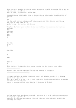 Â¿De cuÃ¡ntas maneras distintas podrÃ¡ elegir un cliente su comida, si un dÃa en
el restaurant se ofrece
solo 3 sopas, 2 guisados y 4 postres?

Cuadernillo de actividades para el desarrollo de habilidades matemÃ¡ticas. 6Âº
primaria.

55
4.- La mamÃ¡ de Gabriela preparÃ³ algunos postres. Hizo flanes, gelatinas,
natillas y pays. Cada niÃ±o
podÃa escoger dos postres distintos.

Completa la tabla para mostrar todas las posibles combinaciones de postres.
Postres
Flan
Gelatina
Natilla
Pay
Flan
X



Gelatina
G â F
X


Natilla


X

Pay


Pâ N
X

Â¿De cuÃ¡ntas formas distintas puede escoger sus dos postres cada niÃ±o?
_________________

Â¿QuÃ© significa la combinaciÃ³n G-F que aparece en la tabla?
_____________________________


5.- Paco lanzarÃ¡ al mismo tiempo un dado y una moneda juntos. Si la moneda
puede caer Ã¡guila o
sol, y el dado en 1, 2, 3, 4, 5 o 6, Â¿cuÃ¡ntos resultados diferentes se pueden
obtener, al caer al piso
tanto la moneda como el dado? Dibuja el diagrama de Ã¡rbol.




6.- Marcela tiene varias opciones para vestirse e ir a la plaza con sus amigas:
2 playeras, 2 jeans y 2
zapatos. Â¿CuÃ¡ntas opciones de vestirse tiene en total Marcela? Elabora el
diagrama de Ã¡rbol.
 