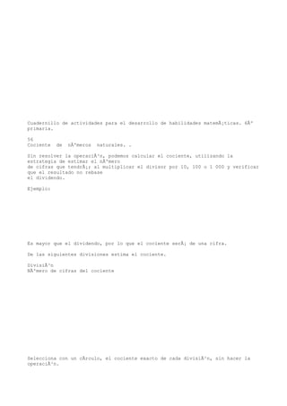 Cuadernillo de actividades para el desarrollo de habilidades matemÃ¡ticas. 6Âº
primaria.

56
Cociente   de   nÃºmeros   naturales. .

Sin resolver la operaciÃ³n, podemos calcular el cociente, utilizando la
estrategia de estimar el nÃºmero
de cifras que tendrÃ¡; al multiplicar el divisor por 10, 100 o 1 000 y verificar
que el resultado no rebase
el dividendo.

Ejemplo:




Es mayor que el dividendo, por lo que el cociente serÃ¡ de una cifra.

De las siguientes divisiones estima el cociente.

DivisiÃ³n
NÃºmero de cifras del cociente




Selecciona con un cÃrculo, el cociente exacto de cada divisiÃ³n, sin hacer la
operaciÃ³n.
 