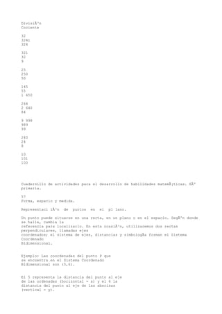 DivisiÃ³n
Cociente

32
3241
324

321
32
9

25
250
50

145
55
1 450

264
2 640
84

9 998
989
99

240
24
8

10
101
100




Cuadernillo de actividades para el desarrollo de habilidades matemÃ¡ticas. 6Âº
primaria.

57
Forma, espacio y medida.

Representaci iÃ³n   de   puntos   en   el   pl lano.

Un punto puede situarse en una recta, en un plano o en el espacio. SegÃºn donde
se halle, cambia la
referencia para localizarlo. En esta ocasiÃ³n, utilizaremos dos rectas
perpendiculares, llamadas ejes
coordenados; el sistema de ejes, distancias y simbologÃa forman el Sistema
Coordenado
Bidimensional.


Ejemplo: Las coordenadas del punto P que
se encuentra en el Sistema Coordenado
Bidimensional son (5,6).


El 5 representa la distancia del punto al eje
de las ordenadas (horizontal = x) y el 6 la
distancia del punto al eje de las abscisas
(vertical = y).
 