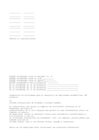 ___________   ___________

___________   ___________
___________   ___________

___________   ___________

___________   ___________
___________   ___________

___________   ___________

___________   ___________

Observa el siguiente plano.




Â¿QuÃ© coordenadas tiene el mercado? (1, c).
Â¿QuÃ© coordenadas tiene el cine? __________.
Â¿QuÃ© coordenadas tiene el teatro? __________.
Â¿QuÃ© coordenadas tiene la fÃ¡brica? __________.
En la coordenada (1, b) Se encuentra: ______________________________.
En la coordenada (2, a) Se encuentra: ______________________________.
En la coordenada (4, a) Se encuentra: ______________________________.
En la coordenada (2, c) Se encuentra: ______________________________.


Cuadernillo de actividades para el desarrollo de habilidades matemÃ¡ticas. 6Âº
primaria.

59
Sistema Internacional de Unidades y Sistema InglÃ©s.

Es indiscutible, que existe un espÃritu de unificaciÃ³n universal en la
humanidad, que busca el
establecimiento de un solo lenguaje que permita el buen entendimiento entre los
hombres, en materia
de mediciones, existe un excelente intento para entendernos cientÃficamente y
sin fronteras, y este es
el âSistema Internacional de Unidadesâ (SI). Sin embargo, existen paÃses que
todavÃa utilizan el
Sistema Ingles, como lo son Estados Unidos, CanadÃ¡ e Inglaterra.


Dentro de las magnitudes base, encontramos las siguientes diferencias:
 