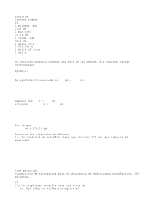 Longitud
Sistema Ingles
SI
1 pulgada (in)
2.54 cm
1 pie (ft)
30.48 cm
1 yarda (yd)
91.4 cm
1 milla (mi)
1 609.344 m
1 milla nÃ¡utica
1 852 m


Un granjero necesita colocar una reja de 110 metros, Â¿a cuÃ¡ntas yardas
corresponde?

Ejemplo:


La equivalencia adecuada es        yd =   cm.




Sabemos que    m =       cm
entonces           m =        cm




Por lo que
      cm = 120.35 yd

Resuelve los siguientes problemas.
1.- Un conductor de autobÃºs tiene que recorrer 275 mi, Â¿a cuÃ¡ntos km
equivale?




Idea principal
Cuadernillo de actividades para el desarrollo de habilidades matemÃ¡ticas. 6Âº
primaria.

60
2.- Un carpintero necesita usar una broca de
   in. Â¿A cuÃ¡ntos milÃmetros equivale?
 
