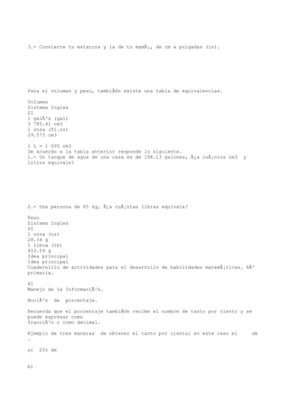 3.- Convierte tu estatura y la de tu mamÃ¡, de cm a pulgadas (in).




Para el volumen y peso, tambiÃ©n existe una tabla de equivalencias.

Volumen
Sistema Ingles
SI
1 galÃ³n (gal)
3 785.41 cm3
1 onza (fl.oz)
29.573 cm3

1 L = 1 000 cm3
De acuerdo a la tabla anterior responde lo siguiente.
1.- Un tanque de agua de una casa es de 198.13 galones, Â¿a cuÃ¡ntos cm3       y
litros equivale?




2.- Una persona de 85 kg, Â¿a cuÃ¡ntas libras equivale?

Peso
Sistema Ingles
SI
1 onza (oz)
28.34 g
1 libra (lb)
453.59 g
Idea principal
Idea principal
Cuadernillo de actividades para el desarrollo de habilidades matemÃ¡ticas. 6Âº
primaria.

61
Manejo de la InformaciÃ³n.

NociÃ³n   de   porcentaje.

Recuerda que el porcentaje tambiÃ©n recibe el nombre de tanto por ciento y se
puede expresar como
fracciÃ³n o como decimal.

Ejemplo de tres maneras      de obtener el tanto por ciento; en este caso el       de
.

a)   25% de


b)
 