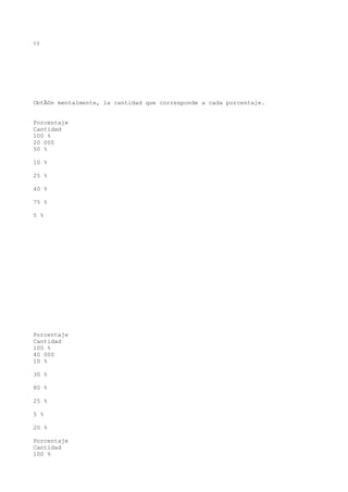 c)




ObtÃ©n mentalmente, la cantidad que corresponde a cada porcentaje.


Porcentaje
Cantidad
100 %
20 000
50 %

10 %

25 %

40 %

75 %

5 %




Porcentaje
Cantidad
100 %
40 000
10 %

30 %

80 %

25 %

5 %

20 %

Porcentaje
Cantidad
100 %
 