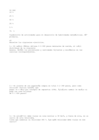 55 000
10 %

25 %

50 %

20 %

5 %

75    %

Cuadernillo de actividades para el desarrollo de habilidades matemÃ¡ticas. 6Âº
primaria.

62
Resuelve los siguientes ejercicios.

1.- El seÃ±or PÃ©rez obtiene $ 6 000 pesos mensuales de sueldo, el cuÃ¡l
distribuye de la siguiente
manera. ObtÃ©n los porcentajes y cantidades faltantes y escrÃbelos en las
casillas correspondientes.




2.- Un cliente de una papelerÃa compra en total $ 2 390 pesos, pero como
solicitÃ³ factura tendrÃ¡ que
pagar 16 % mÃ¡s por concepto de impuestos (IVA). Â¿CuÃ¡nto cambio le darÃ¡n si
paga con tres billetes
de $ 1 000 pesos?




3.- Un automÃ³vil debe viajar en zona escolar a 30 km/h, y fuera de ella, en un
carril de alta velocidad,
tiene que aumentar su velocidad 300 %. Â¿A quÃ© velocidad debe viajar en ese
carril?
 