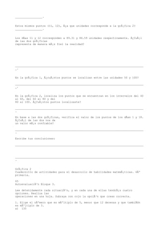 _________________.


Estos mismos puntos (11, 12), Â¿a que unidades corresponde a la grÃ¡fica 2?
_________________.


Los dÃas 11 y 12 corresponden a 89.31 y 86.59 unidades respectivamente. Â¿CuÃ¡l
de las dos grÃ¡ficas
representa de manera mÃ¡s fiel la realidad?




________________________________________________________________________________
_.


En la grÃ¡fica 1, Â¿cuÃ¡ntos puntos se localizan entre las unidades 50 y 100?

________________________________________________________________________________
_.


En la grÃ¡fica 2, localiza los puntos que se encuentran en los intervalos del 40
al 60, del 60 al 80 y del
80 al 100. Â¿CuÃ¡ntos puntos localizaste?

________________________________________________________________________________
.

En base a las dos grÃ¡ficas, verifica el valor de los puntos de los dÃas 1 y 18.
Â¿CuÃ¡l de las dos nos da
un valor mÃ¡s confiable?

________________________________________________________________________________
.

Escribe tus conclusiones:

________________________________________________________________________________



________________________________________________________________________________
.


GrÃ¡fica 2
Cuadernillo de actividades para el desarrollo de habilidades matemÃ¡ticas. 6Âº
primaria.

65
AutoevaluaciÃ³n Bloque 3.

Lee detenidamente cada situaciÃ³n, y en cada una de ellas tendrÃ¡s cuatro
opciones. Realiza las
operaciones en una hoja. Subraya con rojo la opciÃ³n que creas correcta.

1. Elige el nÃºmero que es mÃºltiplo de 5, menor que 12 decenas y que tambiÃ©n
es mÃºltiplo de 3.
a) 135
 