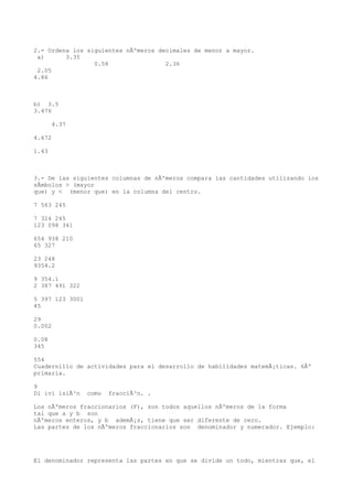 2.- Ordena los siguientes nÃºmeros decimales de menor a mayor.
 a)      3.35
                 0.58                2.36
 2.05
4.86



b) 3.5
3.476

       4.37

4.672

1.43



3.- De las siguientes columnas de nÃºmeros compara las cantidades utilizando los
sÃmbolos > (mayor
que) y < (menor que) en la columna del centro.

7 563 245

7 324 245
123 098 341

654 938 210
65 327

23 248
9354.2

9 354.1
2 387 491 322

5 397 123 3001
45

29
0.002

0.08
345

554
Cuadernillo de actividades para el desarrollo de habilidades matemÃ¡ticas. 6Âº
primaria.

9
Di ivi isiÃ³n    como   fracciÃ³n. .

Los nÃºmeros fraccionarios (F), son todos aquellos nÃºmeros de la forma
tal que a y b son
nÃºmeros enteros, y b ademÃ¡s, tiene que ser diferente de cero.
Las partes de los nÃºmeros fraccionarios son denominador y numerador. Ejemplo:




El denominador representa las partes en que se divide un todo, mientras que, el
 