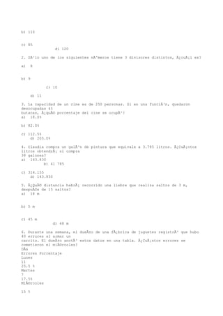 b) 110


c) 85
                 d) 120

2. SÃ³lo uno de los siguientes nÃºmeros tiene 3 divisores distintos, Â¿cuÃ¡l es?

a)   8


b) 9

             c) 10

     d) 11

3. La capacidad de un cine es de 250 personas. Si en una funciÃ³n, quedaron
desocupadas 45
butacas, Â¿quÃ© porcentaje del cine se ocupÃ³?
a) 18.0%

b) 82.0%

c) 112.5%
    d) 205.0%

4. Claudia compra un galÃ³n de pintura que equivale a 3.785 litros. Â¿CuÃ¡ntos
litros obtendrÃ¡ si compra
38 galones?
a) 143.830
          b) 41 785

c) 314.155
    d) 143.830

5. Â¿QuÃ© distancia habrÃ¡ recorrido una liebre que realiza saltos de 3 m,
despuÃ©s de 15 saltos?
a) 18 m


b) 5 m


c) 45 m
                d) 48 m

6. Durante una semana, el dueÃ±o de una fÃ¡brica de juguetes registrÃ³ que hubo
40 errores al armar un
carrito. El dueÃ±o anotÃ³ estos datos en una tabla. Â¿CuÃ¡ntos errores se
cometieron el miÃ©rcoles?
DÃa
Errores Porcentaje
Lunes
11
25.5 %
Martes
7
17.5%
MiÃ©rcoles

15 %
 