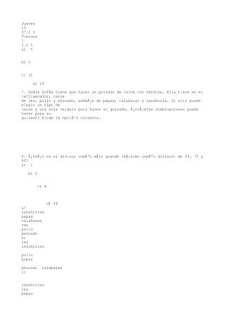 Jueves
15
37.5 %
Viernes
1
2.5 %
a) 5


b) 6


c) 12

       d) 14

7. DoÃ±a SofÃa tiene que hacer un guisado de carne con verdura. Ella tiene en el
refrigerador, carne
de res, pollo y pescado, ademÃ¡s de papas, calabazas y zanahoria. Si solo puede
elegir un tipo de
carne y una sola verdura para hacer su guisado, Â¿cuÃ¡ntas combinaciones puede
hacer para su
guisado? Elige la opciÃ³n correcta.




8. Â¿CuÃ¡l es el divisor comÃºn mÃ¡s grande (mÃ¡ximo comÃºn divisor) de 64, 72 y
80?
a) 1

   b) 2


         c) 8



               d) 16
a)
zanahorias
papas
calabazas
res
pollo
pescado
b)
res
zanahorias

pollo
papas

pescado    calabazas
c)


zanahorias
res
papas
 