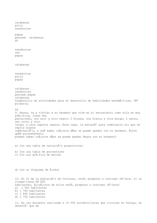 calabazas
pollo
zanahorias

papas
pescado   calabazas
d)


zanahorias
res
papas


calabazas


zanahorias
pollo
papas


calabazas
zanahorias
pescado papas
calabazas
Cuadernillo de actividades para el desarrollo de habilidades matemÃ¡ticas. 6Âº
primaria.

66
9. Reyna, va a visitar a su hermano que vive en el extranjero; como ella es muy
prÃ¡ctica, lleva dos
pantalones, uno azul y otro negro; 2 blusas, una blanca y otra beige; 2 sacos,
uno corto y otro
largo; y unos zapatos negros. Esta ropa, la escogiÃ³ para combinarla sin que se
repita alguna
combinaciÃ³n, y asÃ saber cuÃ¡ntos dÃas se puede quedar con su hermano. Â¿Con
quÃ© procedimiento
puedes saber cuÃ¡ntos dÃas se puede quedar Reyna con su hermano?


a) Con una tabla de variaciÃ³n proporcional

b) Con una tabla de porcentajes
c) Con una grÃ¡fica de barras




d) Con un diagrama de Ã¡rbol


10. El 2% de la poblaciÃ³n de Cortazar, estÃ¡ propenso a contraer cÃ³lera. Si la
ciudad tiene 88 000
habitantes, Â¿cuÃ¡ntos de ellos estÃ¡ propenso a contraer cÃ³lera?
a) 1 500 habitantes
b) 1 760 habitantes
c) 1 860 habitantes
d) 1 750 habitantes

11. En una encuesta realizada a 10 000 automovilistas que circulan en Celaya, se
detectÃ³ que de
 