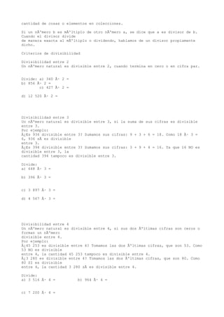 cantidad de cosas o elementos en colecciones.

Si un nÃºmero b es mÃºltiplo de otro nÃºmero a, se dice que a es divisor de b.
Cuando el divisor divide
de manera exacta al mÃºltiplo o dividendo, hablamos de un divisor propiamente
dicho.

Criterios de divisibilidad

Divisibilidad entre 2
Un nÃºmero natural es divisible entre 2, cuando termina en cero o en cifra par.


Divide: a) 340 Ã· 2 =
b) 856 Ã· 2 =
        c) 427 Ã· 2 =

d) 12 520 Ã· 2 =




Divisibilidad entre 3
Un nÃºmero natural es divisible entre 3, si la suma de sus cifras es divisible
entre 3.
Por ejemplo:
Â¿Es 936 divisible entre 3? Sumamos sus cifras: 9 + 3 + 6 = 18. Como 18 Ã· 3 =
6, 936 sÃ es divisible
entre 3.
Â¿Es 394 divisible entre 3? Sumamos sus cifras: 3 + 9 + 4 = 16. Ya que 16 NO es
divisible entre 3, la
cantidad 394 tampoco es divisible entre 3.

Divide:
a) 648 Ã· 3 =

b) 396 Ã· 3 =


c) 3 897 Ã· 3 =

d) 4 567 Ã· 3 =




Divisibilidad entre 4
Un nÃºmero natural es divisible entre 4, si sus dos Ãºltimas cifras son ceros o
forman un nÃºmero
divisible entre 4.
Por ejemplo:
Â¿45 253 es divisible entre 4? Tomamos las dos Ãºltimas cifras, que son 53. Como
53 NO es divisible
entre 4, la cantidad 45 253 tampoco es divisible entre 4.
Â¿3 280 es divisible entre 4? Tomamos las dos Ãºltimas cifras, que son 80. Como
80 SI es divisible
entre 4, la cantidad 3 280 sÃ es divisible entre 4.

Divide:
a) 3 516 Ã· 4 =          b) 964 Ã· 4 =


c) 7 200 Ã· 4 =
 