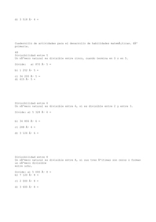 d) 3 518 Ã· 4 =




Cuadernillo de actividades para el desarrollo de habilidades matemÃ¡ticas. 6Âº
primaria.

68
Divisibilidad entre 5
Un nÃºmero natural es divisible entre cinco, cuando termina en 0 o en 5.

Divide:   a) 870 Ã· 5 =

b) 1 252 Ã· 5 =

c) 34 200 Ã· 5 =
d) 615 Ã· 5 =




Divisibilidad entre 6
Un nÃºmero natural es divisible entre 6, si es divisible entre 2 y entre 3.

Divide: a) 5 328 Ã· 6 =


b) 34 806 Ã· 6 =

c) 288 Ã· 6 =

d) 3 126 Ã· 6 =




Divisibilidad entre 8
Un nÃºmero natural es divisible entre 8, si sus tres Ãºltimas son ceros o forman
un nÃºmero divisible
entre ocho.

Divide: a) 5 000 Ã· 8 =
b) 7 120 Ã· 8 =

c) 2 000 Ã· 8 =

d) 3 600 Ã· 8 =
 