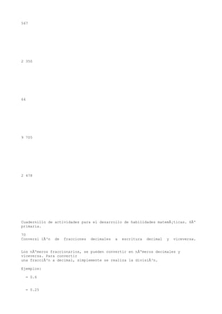 567




2 350




64




9 705




2 478




Cuadernillo de actividades para el desarrollo de habilidades matemÃ¡ticas. 6Âº
primaria.

70
Conversi iÃ³n   de   fracciones   decimales   a   escritura   decimal   y   viceversa.


Los nÃºmeros fraccionarios, se pueden convertir en nÃºmeros decimales y
viceversa. Para convertir
una fracciÃ³n a decimal, simplemente se realiza la divisiÃ³n.

Ejemplos:

  = 0.6


  = 0.25
 