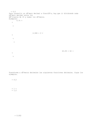 = 0.5
Para convertir un nÃºmero decimal a fracciÃ³n, hay que ir dividiendo cada
nÃºmero decimal entre los
mÃºltiplos de 10 y sumar los nÃºmeros.
Ejemplos:
        0.75 =
   +

    =



                         2.584 = 2 +
   +

    +

       =




                                                        43.09 = 43 +
   +

    =




Transforma a nÃºmeros decimales las siguientes fracciones decimales. Sigue los
ejemplos.


   = 0.2




   = 1 +
   = 1.2




        = 0.002
 