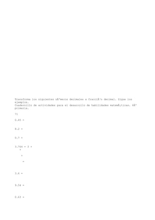 Transforma los siguientes nÃºmeros decimales a fracciÃ³n decimal. Sigue los
ejemplos.
Cuadernillo de actividades para el desarrollo de habilidades matemÃ¡ticas. 6Âº
primaria.

71

0.45 =


8.2 =


0.7 =


3.764 = 3 +
   +

     +

      =



3.6 =



9.54 =



0.63 =
 