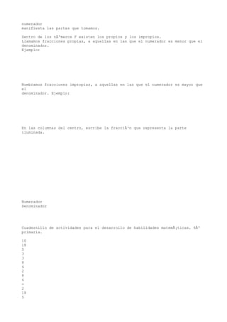 numerador
manifiesta las partes que tomamos.

Dentro de los nÃºmeros F existen los propios y los impropios.
Llamamos fracciones propias, a aquellas en las que el numerador es menor que el
denominador.
Ejemplo:




Nombramos fracciones impropias, a aquellas en las que el numerador es mayor que
el
denominador. Ejemplo:




En las columnas del centro, escribe la fracciÃ³n que representa la parte
iluminada.




Numerador
Denominador




Cuadernillo de actividades para el desarrollo de habilidades matemÃ¡ticas. 6Âº
primaria.

10
18
5
3
3
8
4
2
8
4
=
2
18
5
 