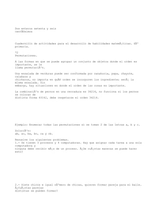 Dos enteros setenta y seis
centÃ©simos



Cuadernillo de actividades para el desarrollo de habilidades matemÃ¡ticas. 6Âº
primaria.

72
Permutaciones.

A las formas en que se puede agrupar un conjunto de objetos donde el orden es
importante, se le
llama permutaciÃ³n.

Una ensalada de verduras puede ser conformada por zanahoria, papa, chayote,
calabaza y
chicharos, no importa en quÃ© orden se incorporen los ingrediente; serÃ¡ la
misma ensalada. Sin
embargo, hay situaciones en donde el orden de las cosas es importante.

La combinaciÃ³n de pernos en una cerradura es 34214, no funciona si los pernos
se colocan de
distinta forma 43142, debe respetarse el orden 34214.




Ejemplo: Enumerar todas las permutaciones si se toman 2 de las letras a, b y c.

SoluciÃ³n:
ab, ac, ba, bc, ca y cb.

Resuelve los siguientes problemas.
1.- Se tienen 3 procesos y 4 computadoras. Hay que asignar cada tarea a una sola
computadora y
ninguna debe recibir mÃ¡s de un proceso. Â¿De cuÃ¡ntas maneras se puede hacer
esto?




2.- Siete chicos e igual nÃºmero de chicas, quieren formar pareja para el baile.
Â¿CuÃ¡ntas parejas
distintas se pueden formar?
 
