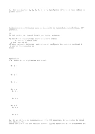 3.- Con los dÃgitos: 1, 2, 3, 4, 5, 6, 7, Â¿cuÃ¡ntos nÃºmeros de tres cifras se
pueden hacer?




Cuadernillo de actividades para el desarrollo de habilidades matemÃ¡ticas. 6Âº
primaria.

73
Di ivi isiÃ³n   de   fracci ionari ios   entre   enteros.

Al dividir un fraccionario entre un nÃºmero entero
    , el entero lo vemos como
  ; que tambiÃ©n es
nÃºmero racional. Entonces multiplicas el recÃproco del entero o racional (
 ) por el fraccionario; es
decir




Ejercicios.
1.- Resuelve las siguientes divisiones:


  Ã· 3 =




  Ã· 4 =



  Ã· 7 =



  Ã· 5 =
   Ã· 2 =



   Ã· 6 =



  Ã· 3 =
   Ã· 8 =



   Ã· 9 =


2.- En un edificio de departamentos viven 108 personas, de las cuales la mitad
son adultos. Una
sexta parte de ellos son adultos mayores. Â¿QuÃ© fracciÃ³n de los habitantes del
 